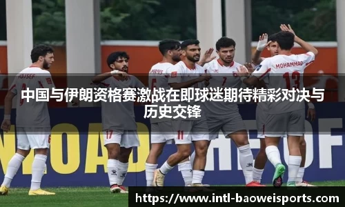 中国与伊朗资格赛激战在即球迷期待精彩对决与历史交锋